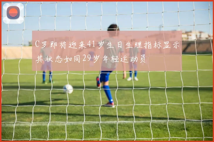 C罗即将迎来41岁生日生理指标显示其状态如同29岁年轻运动员