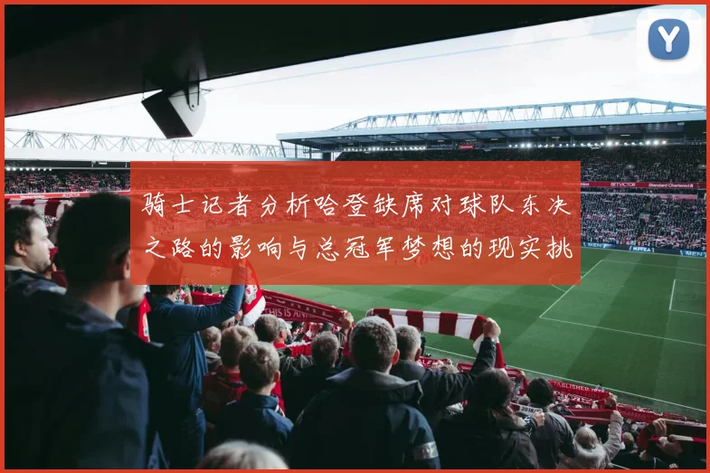 骑士记者分析哈登缺席对球队东决之路的影响与总冠军梦想的现实挑战