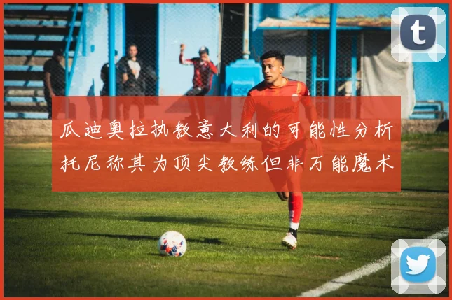 瓜迪奥拉执教意大利的可能性分析托尼称其为顶尖教练但非万能魔术师