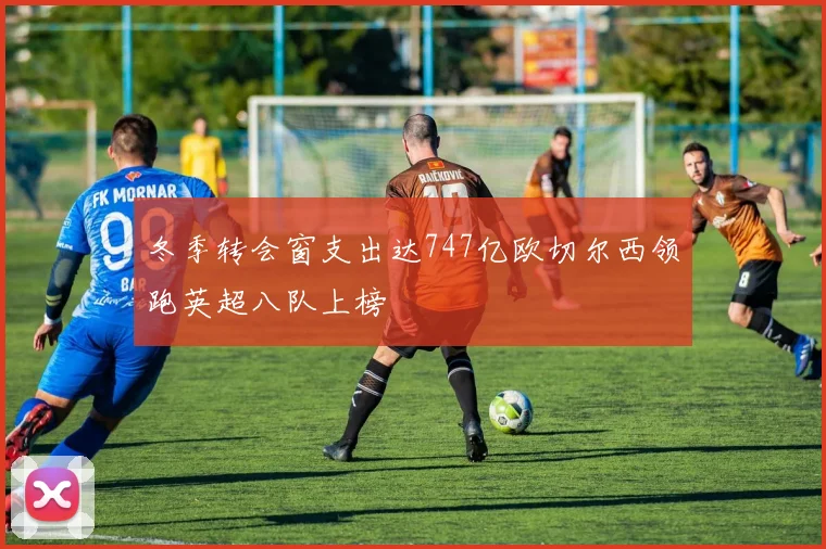 冬季转会窗支出达747亿欧切尔西领跑英超八队上榜