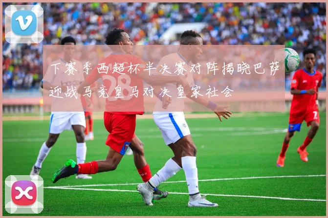 下赛季西超杯半决赛对阵揭晓巴萨迎战马竞皇马对决皇家社会