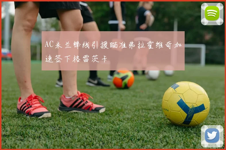 AC米兰锋线引援瞄准弗拉霍维奇加速签下格雷茨卡