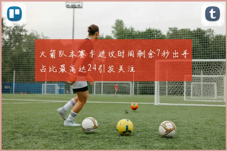 火箭队本赛季进攻时间剩余7秒出手占比最高达24引发关注
