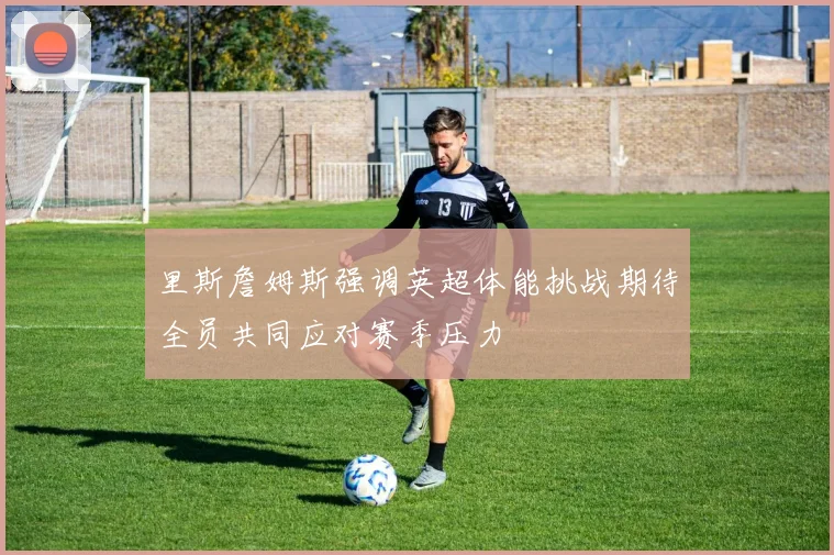 里斯詹姆斯强调英超体能挑战期待全员共同应对赛季压力