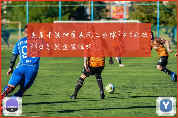 克莱半场神勇表现三分球9中6狂砍23分引发全场惊叹