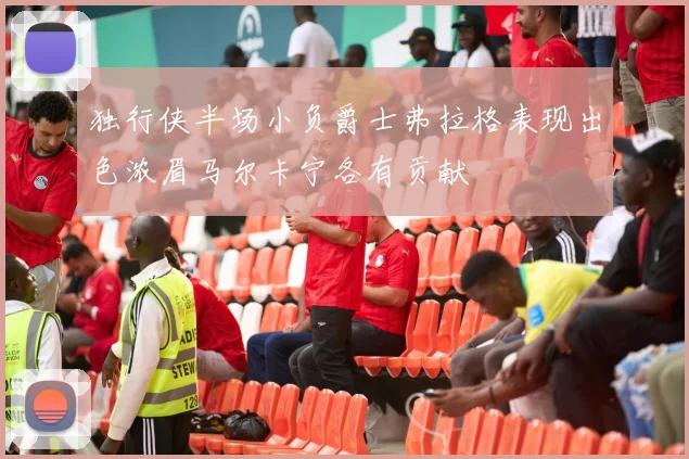 独行侠半场小负爵士弗拉格表现出色浓眉马尔卡宁各有贡献