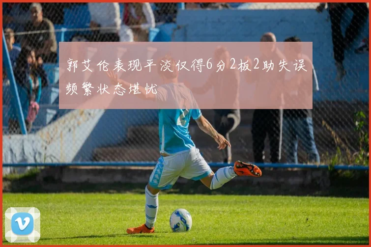郭艾伦表现平淡仅得6分2板2助失误频繁状态堪忧